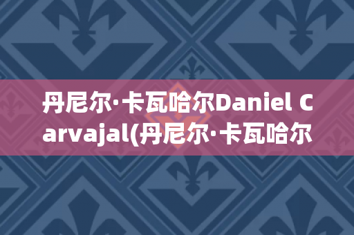 丹尼尔·卡瓦哈尔Daniel Carvajal(丹尼尔·卡瓦哈尔现在退役了吗)